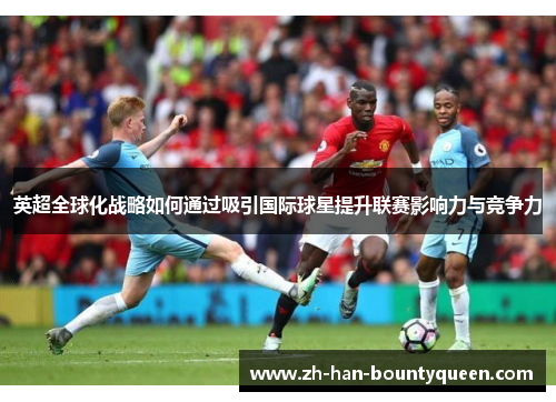 英超全球化战略如何通过吸引国际球星提升联赛影响力与竞争力 英超全球化战略如何通过吸引国际球星提升联赛影响力与竞争力