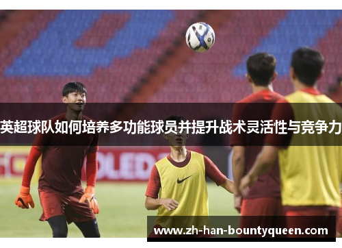 英超球队如何培养多功能球员并提升战术灵活性与竞争力 英超球队如何培养多功能球员并提升战术灵活性与竞争力