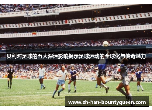 贝利对足球的五大深远影响揭示足球运动的全球化与传奇魅力
