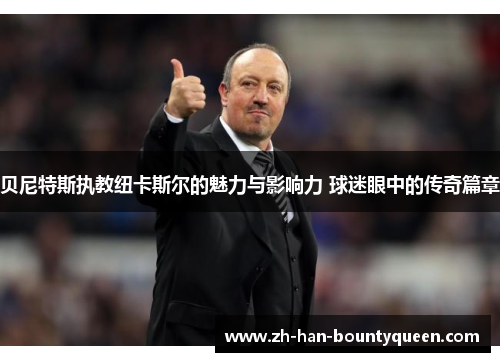 贝尼特斯执教纽卡斯尔的魅力与影响力 球迷眼中的传奇篇章
