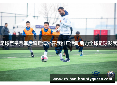 足球巨星赛季后踏足海外开展推广活动助力全球足球发展