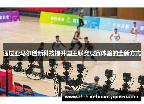 通过亚马尔创新科技提升国王联赛观赛体验的全新方式 通过亚马尔创新科技提升国王联赛观赛体验的全新方式