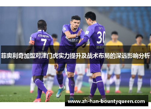菲奥利奇加盟对津门虎实力提升及战术布局的深远影响分析