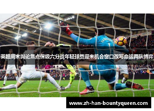 英超周末舆论焦点保级六分战年轻球员迎来机会窗口改写命运两队博弈