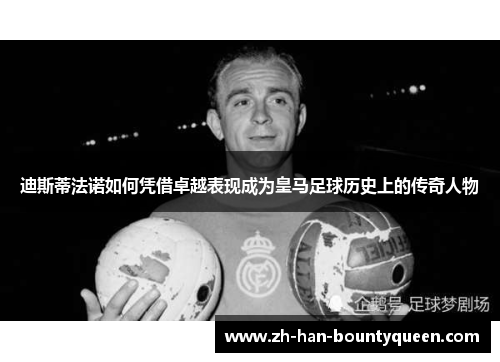 迪斯蒂法诺如何凭借卓越表现成为皇马足球历史上的传奇人物