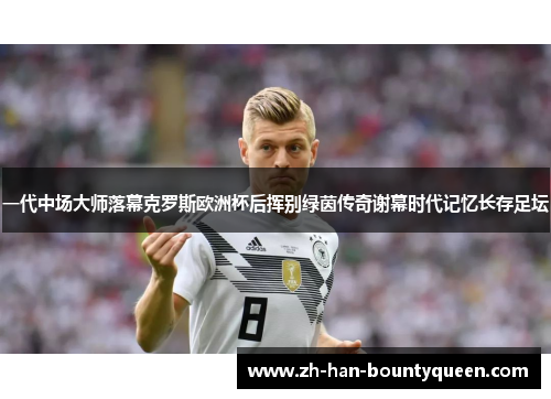 一代中场大师落幕克罗斯欧洲杯后挥别绿茵传奇谢幕时代记忆长存足坛