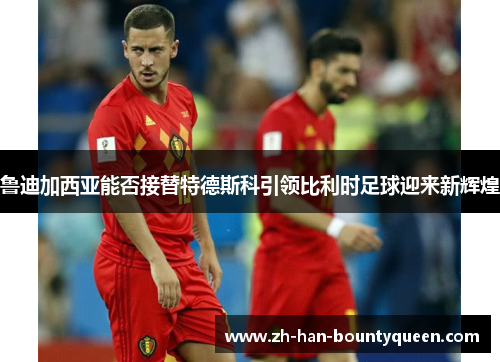 鲁迪加西亚能否接替特德斯科引领比利时足球迎来新辉煌