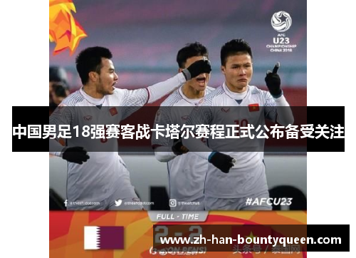 中国男足18强赛客战卡塔尔赛程正式公布备受关注