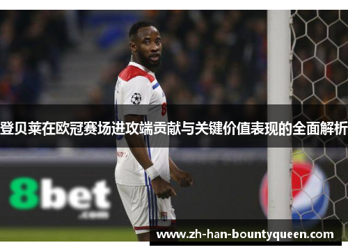 登贝莱在欧冠赛场进攻端贡献与关键价值表现的全面解析 登贝莱在欧冠赛场进攻端贡献与关键价值表现的全面解析